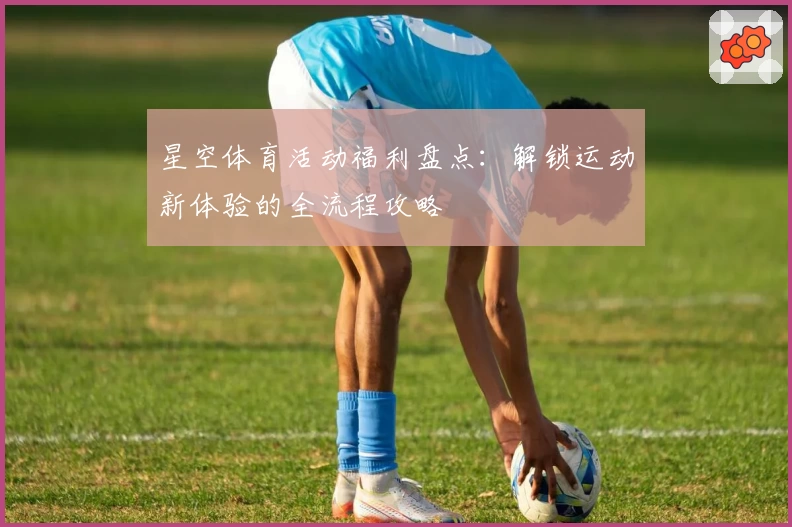 星空体育活动福利盘点:解锁运动新体验的全流程攻略
