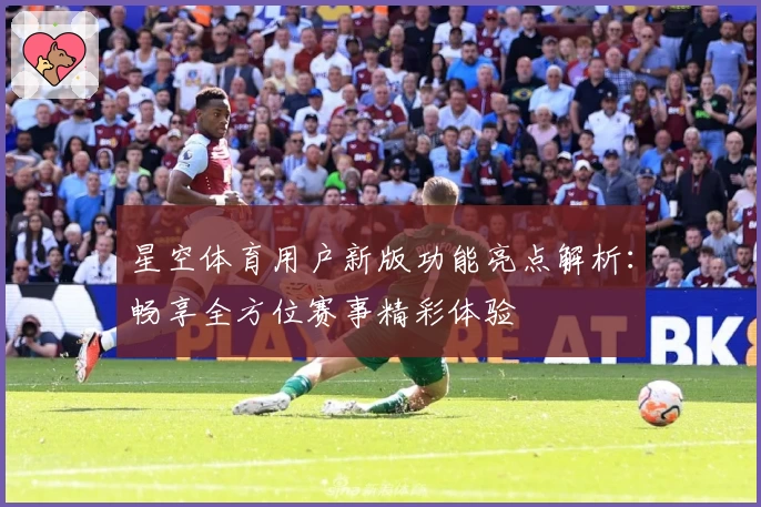 星空体育用户新版功能亮点解析：畅享全方位赛事精彩体验