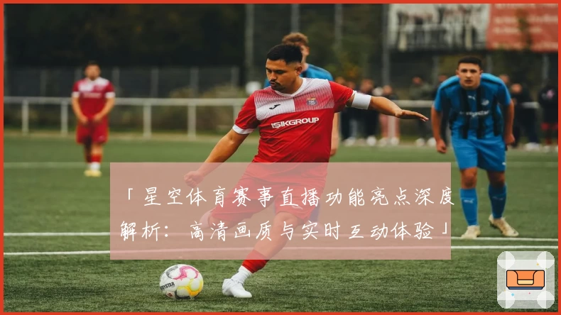 「星空体育赛事直播功能亮点深度解析:高清画质与实时互动体验」