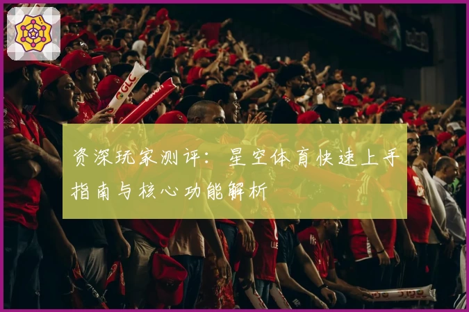 资深玩家测评：星空体育快速上手指南与核心功能解析