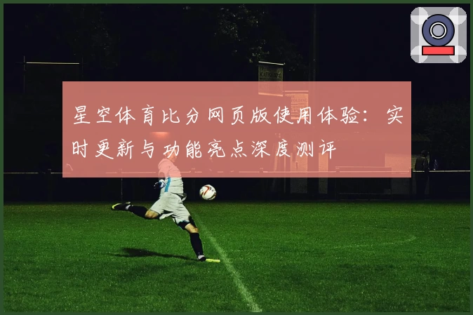 星空体育比分网页版使用体验：实时更新与功能亮点深度测评