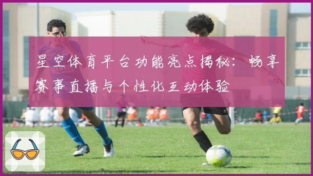 星空体育平台功能亮点揭秘：畅享赛事直播与个性化互动体验