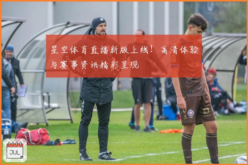 星空体育直播新版上线！高清体验与赛事资讯精彩呈现