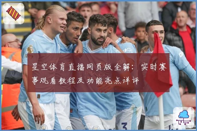 星空体育直播网页版全解：实时赛事观看教程及功能亮点详评
