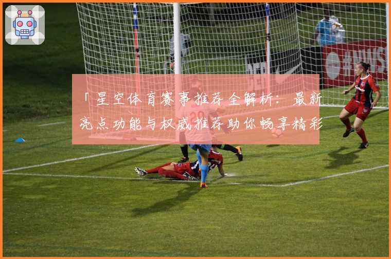 「星空体育赛事推荐全解析：最新亮点功能与权威推荐助你畅享精彩赛事」