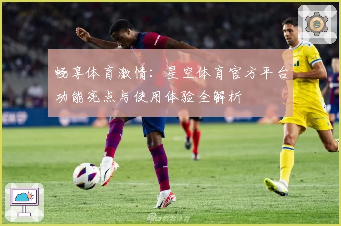 畅享体育激情：星空体育官方平台功能亮点与使用体验全解析