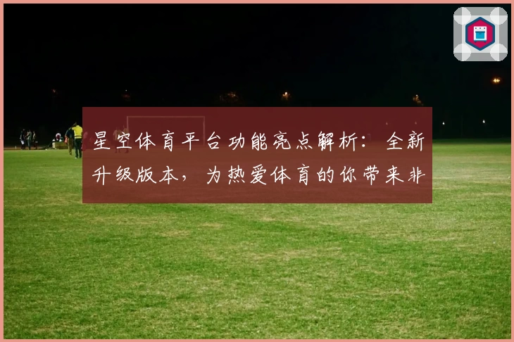 星空体育平台功能亮点解析:全新升级版本,为热爱体育的你带来非凡体验