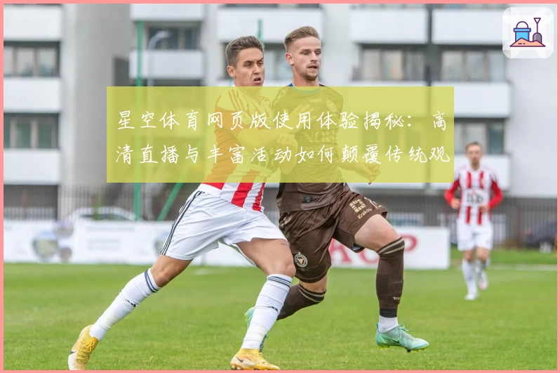 星空体育网页版使用体验揭秘：高清直播与丰富活动如何颠覆传统观赛模式