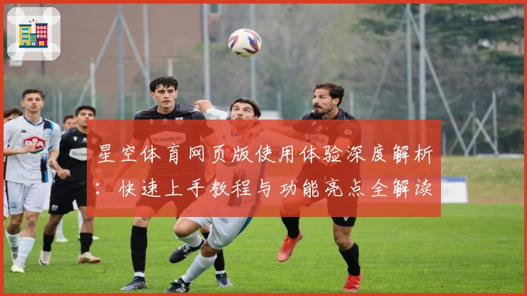 星空体育网页版使用体验深度解析：快速上手教程与功能亮点全解读