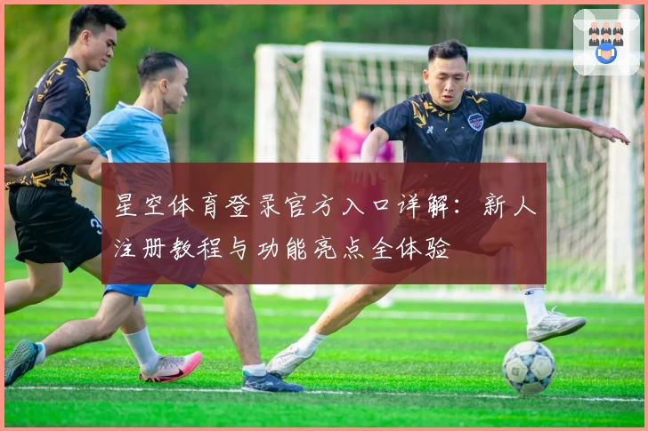 星空体育登录官方入口详解：新人注册教程与功能亮点全体验