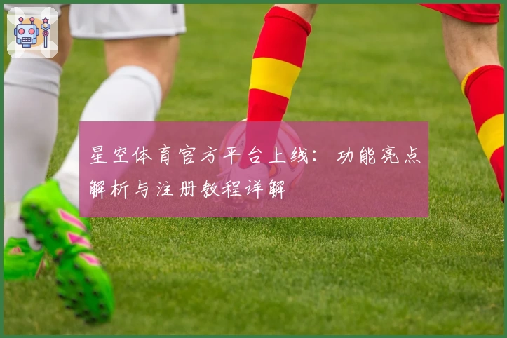 星空体育官方平台上线：功能亮点解析与注册教程详解