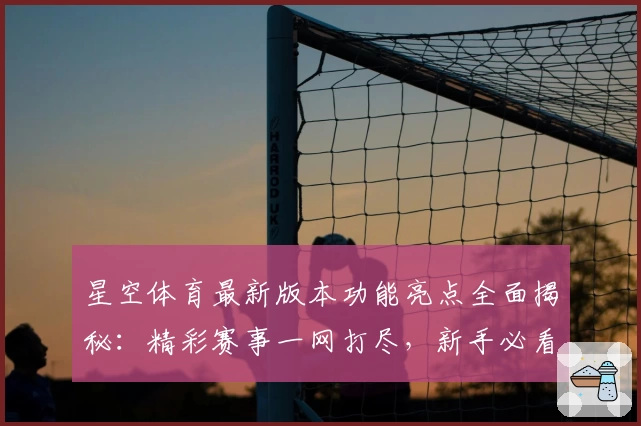 星空体育最新版本功能亮点全面揭秘：精彩赛事一网打尽，新手必看指南