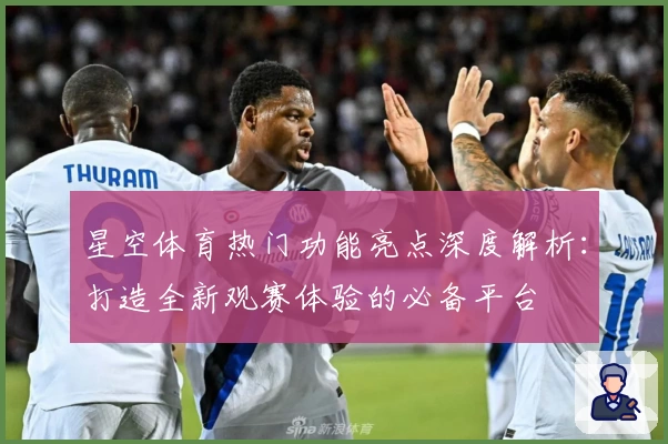 星空体育热门功能亮点深度解析:打造全新观赛体验的必备平台