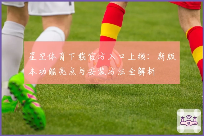 星空体育下载官方入口上线：新版本功能亮点与安装方法全解析