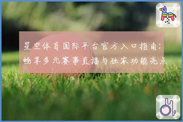 星空体育国际平台官方入口指南：畅享多元赛事直播与独家功能亮点解析
