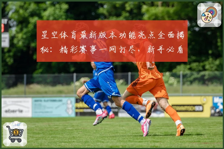 星空体育最新版本功能亮点全面揭秘:精彩赛事一网打尽,新手必看指南
