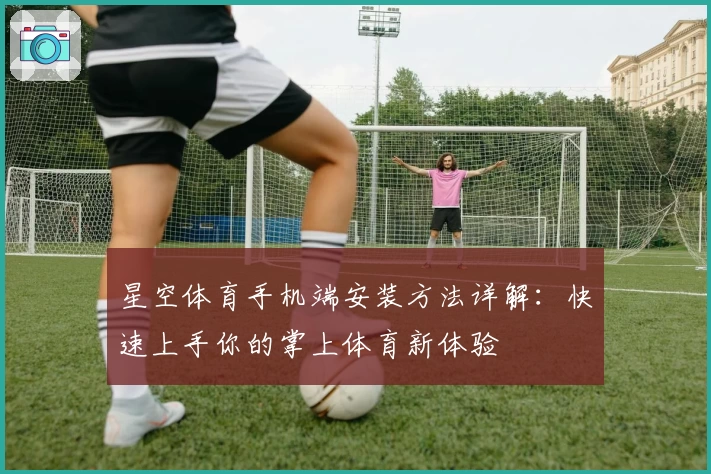 星空体育手机端安装方法详解：快速上手你的掌上体育新体验