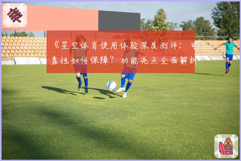 《星空体育使用体验深度测评:可靠性如何保障?功能亮点全面解析》