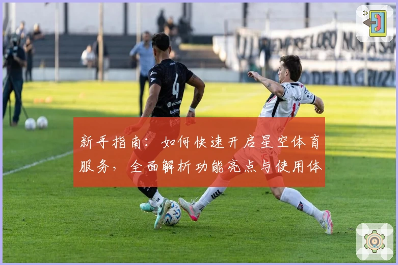 新手指南:如何快速开启星空体育服务,全面解析功能亮点与使用体验