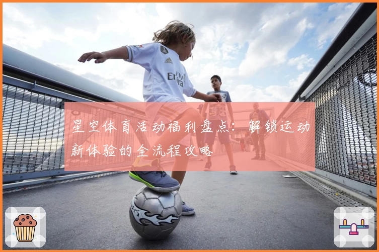 星空体育活动福利盘点：解锁运动新体验的全流程攻略