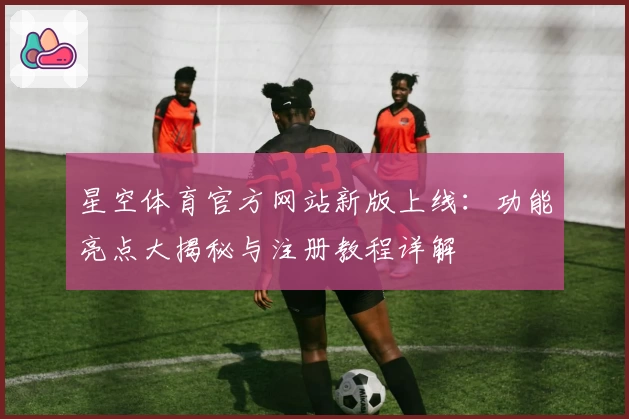 星空体育官方网站新版上线：功能亮点大揭秘与注册教程详解