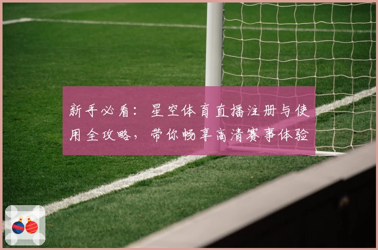 新手必看：星空体育直播注册与使用全攻略，带你畅享高清赛事体验