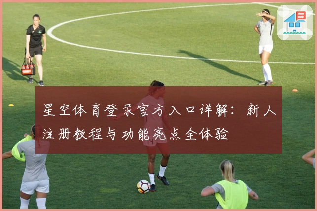星空体育登录官方入口详解：新人注册教程与功能亮点全体验