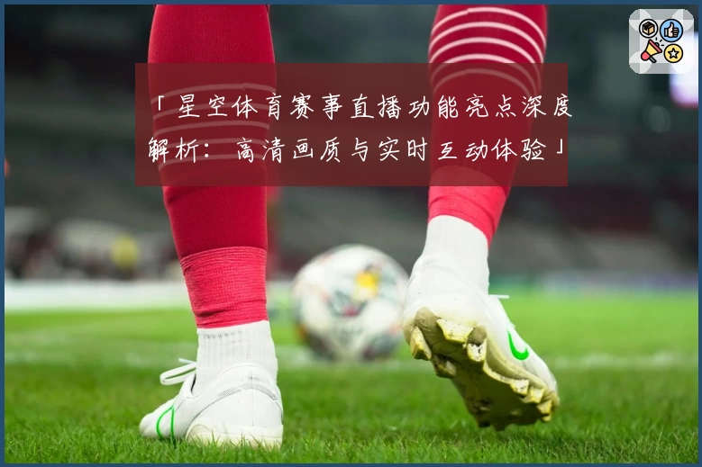 「星空体育赛事直播功能亮点深度解析：高清画质与实时互动体验」