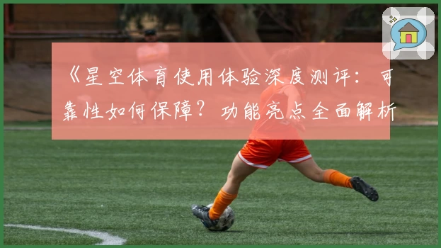 《星空体育使用体验深度测评：可靠性如何保障？功能亮点全面解析》