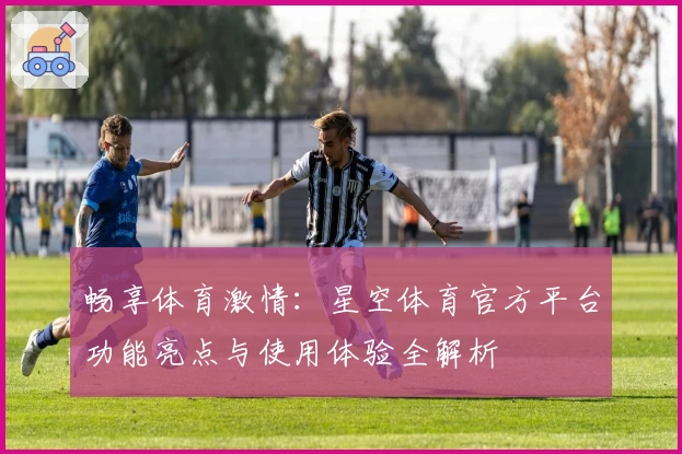 畅享体育激情：星空体育官方平台功能亮点与使用体验全解析