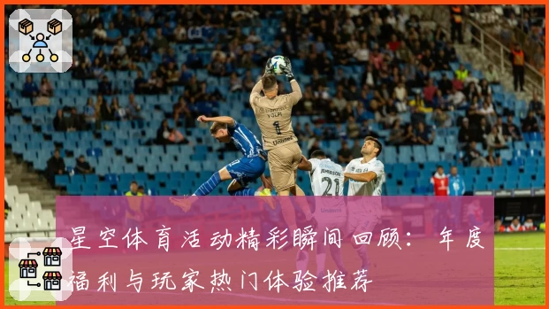 星空体育活动精彩瞬间回顾:年度福利与玩家热门体验推荐