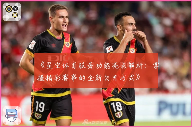 《星空体育服务功能亮点解析：掌握精彩赛事的全新打开方式》