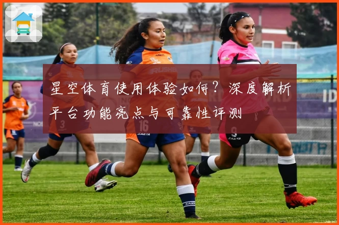 星空体育使用体验如何？深度解析平台功能亮点与可靠性评测